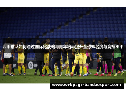 西甲球队如何通过国际化战略与青年培养提升全球知名度与竞技水平 西甲球队如何通过国际化战略与青年培养提升全球知名度与竞技水平