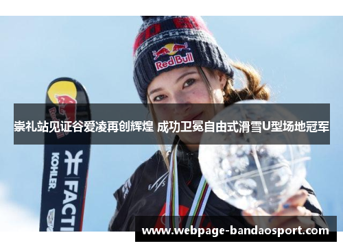 崇礼站见证谷爱凌再创辉煌 成功卫冕自由式滑雪U型场地冠军