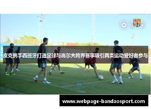 皮克携手西班牙打造足球与高尔夫跨界赛事吸引两类运动爱好者参与