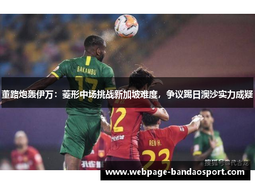 董路炮轰伊万：菱形中场挑战新加坡难度，争议踢日澳沙实力成疑