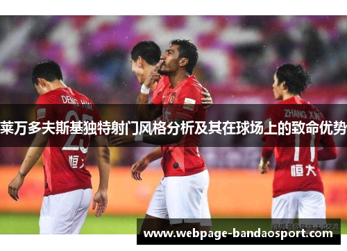 莱万多夫斯基独特射门风格分析及其在球场上的致命优势 莱万多夫斯基独特射门风格分析及其在球场上的致命优势