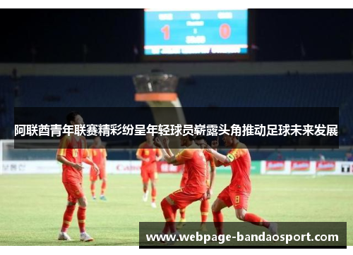 阿联酋青年联赛精彩纷呈年轻球员崭露头角推动足球未来发展